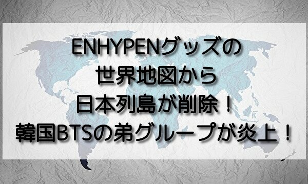 Enhypenグッズの世界地図から日本列島が削除 韓国btsの弟グループが炎上 おいしい毎日ブログ